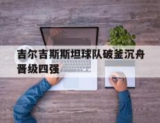 IM体育网页版登录入口-关于吉尔吉斯斯坦球队破釜沉舟晋级四强的信息