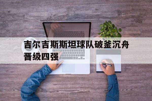 IM体育网页版登录入口-关于吉尔吉斯斯坦球队破釜沉舟晋级四强的信息