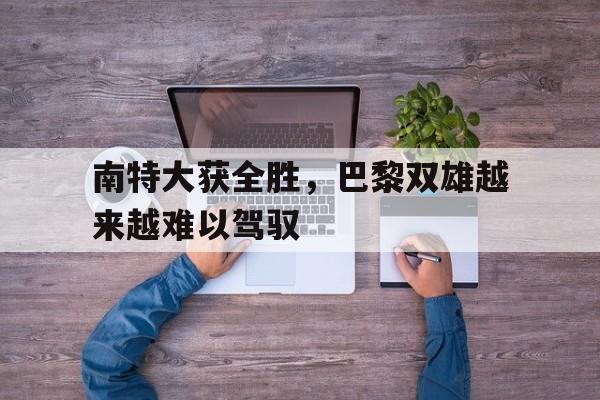 IM体育官网入口-关于南特大获全胜，巴黎双雄越来越难以驾驭的信息